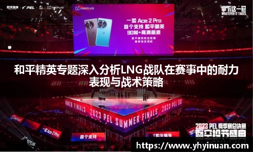 和平精英专题深入分析LNG战队在赛事中的耐力表现与战术策略