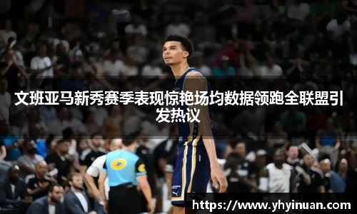 文班亚马新秀赛季表现惊艳场均数据领跑全联盟引发热议