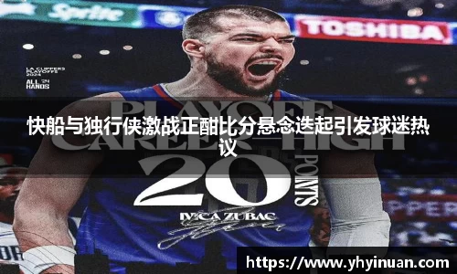 快船与独行侠激战正酣比分悬念迭起引发球迷热议