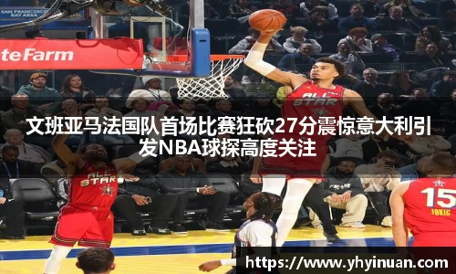 文班亚马法国队首场比赛狂砍27分震惊意大利引发NBA球探高度关注